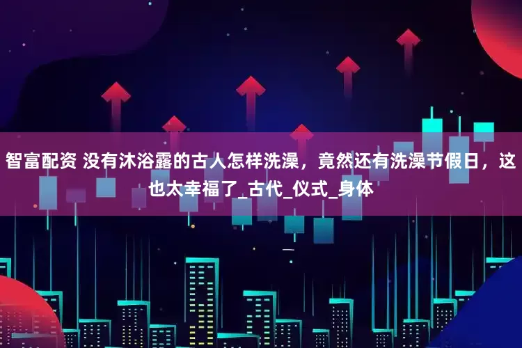 智富配资 没有沐浴露的古人怎样洗澡，竟然还有洗澡节假日，这也太幸福了_古代_仪式_身体