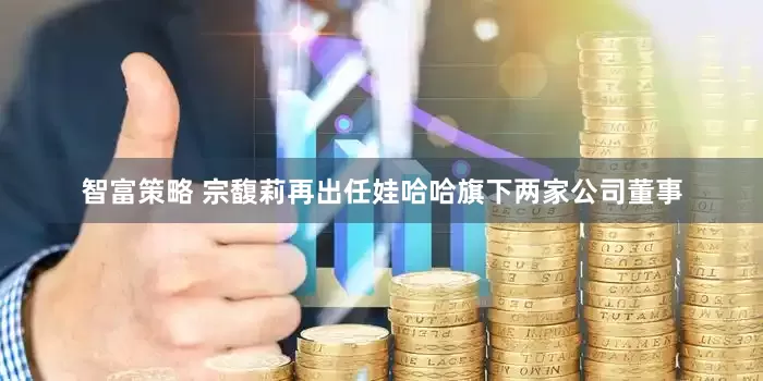 智富策略 宗馥莉再出任娃哈哈旗下两家公司董事