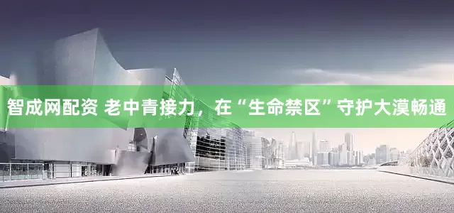 智成网配资 老中青接力，在“生命禁区”守护大漠畅通