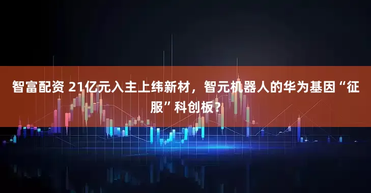 智富配资 21亿元入主上纬新材，智元机器人的华为基因“征服”科创板？