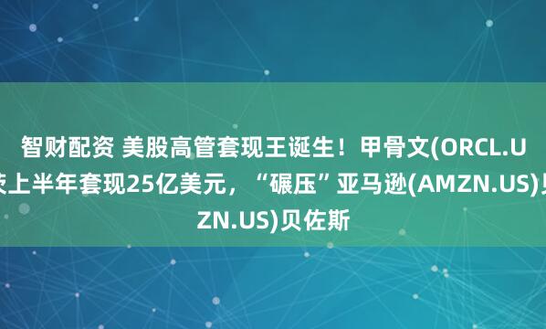 智财配资 美股高管套现王诞生！甲骨文(ORCL.US)卡茨上半年套现25亿美元，“碾压”亚马逊(AMZN.US)贝佐斯