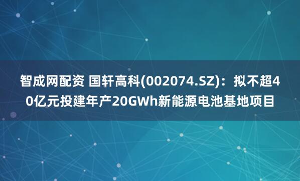 智成网配资 国轩高科(002074.SZ)：拟不超40亿元投建年产20GWh新能源电池基地项目