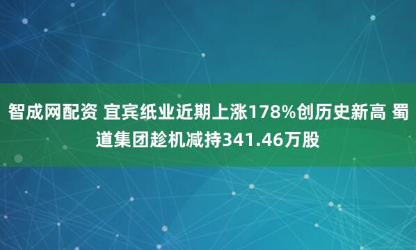 智成网配资 宜宾纸业近期上涨178%创历史新高 蜀道集团趁机减持341.46万股